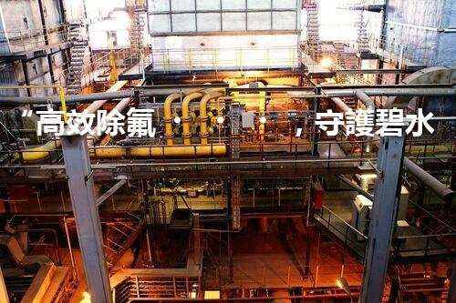“高效除氟，守護碧水藍天——廢水中氟離子處理新篇章”